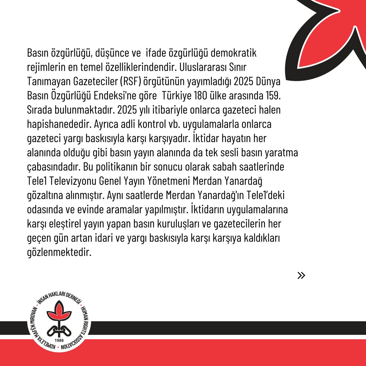 ihdgenelmerkez's tweet photo. Gazetecilere Yönelik Gözaltı ve Tutuklamalara Son Verilsin!
Basın özgürlüğü, düşünce ve ifade özgürlüğü demokratik rejimlerin en temel özelliklerindendir. Uluslararası Sınır Tanımayan Gazeteciler (RSF) örgütünün yayımladığı 2025 Dünya Basın Özgürlüğü Endeksi'ne göre Türkiye 180 ülke arasında 159. Sırada bulunmaktadır. 2025 yılı itibariyle onlarca gazeteci halen hapishanededir. Ayrıca adli kontrol vb. uygulamalarla onlarca gazeteci yargı baskısıyla karşı karşıyadır. İktidar hayatın her alanında olduğu gibi basın yayın alanında da tek sesli basın yaratma çabasındadır. Bu politikanın bir sonucu olarak sabah saatlerinde Tele1 Televizyonu Genel Yayın Yönetmeni Merdan Yanardağ gözaltına alınmıştır. Aynı saatlerde Merdan Yanardağ'ın Tele1’deki odasında ve evinde aramalar yapılmıştır. İktidarın uygulamalarına karşı eleştirel yayın yapan basın kuruluşları ve gazetecilerin her geçen gün artan idari ve yargı baskısıyla karşı karşıya kaldıkları gözlenmektedir.

Hukuk dışı itham ve iddialarla, itirafçı ve gizli tanık beyanlarıyla hukuk araçsıllaştırılmakta ve en temel hukuk kuralı olan hukuki güvenlik ilkesi ortadan kaldırılmaktadır.
İktidara ve yargı mercilerine tekrardan hatırlamak isteriz ki; yargının ve hukukun araçsallaştırılması tüm yurttaşlar için büyük bir tehlikedir. Özellikle basın, yayın kuruluşları ve gazetecilerin bu yolla susturulması, aynı zamanda halkın haber alma hakkına yönelik bir saldırıdır. Bu temelde gözaltına alınan Merdan Yanardağ derhal serbest bırakılmalıdır. Halen hapishanelerde bulunan tüm gazetecilerin de ivedi olarak tahliye edilmeleri gerektiğini belirtiyoruz.
İnsan hakları savunucuları olarak her daim düşünce ve ifade özgürlüğünü savunmaya devam edeceğimizi belirtiyoruz.