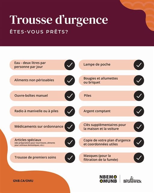Êtes-vous prêt en cas d’urgence? Chaque foyer devrait disposer d’une trousse contenant tout ce dont votre famille pourrait avoir besoin pendant au moins 72 heures.
Voici quelques éléments essentiels :
• Eau
• Nourriture
• Lampes de poche
• Radio
• Piles
• Trousse de