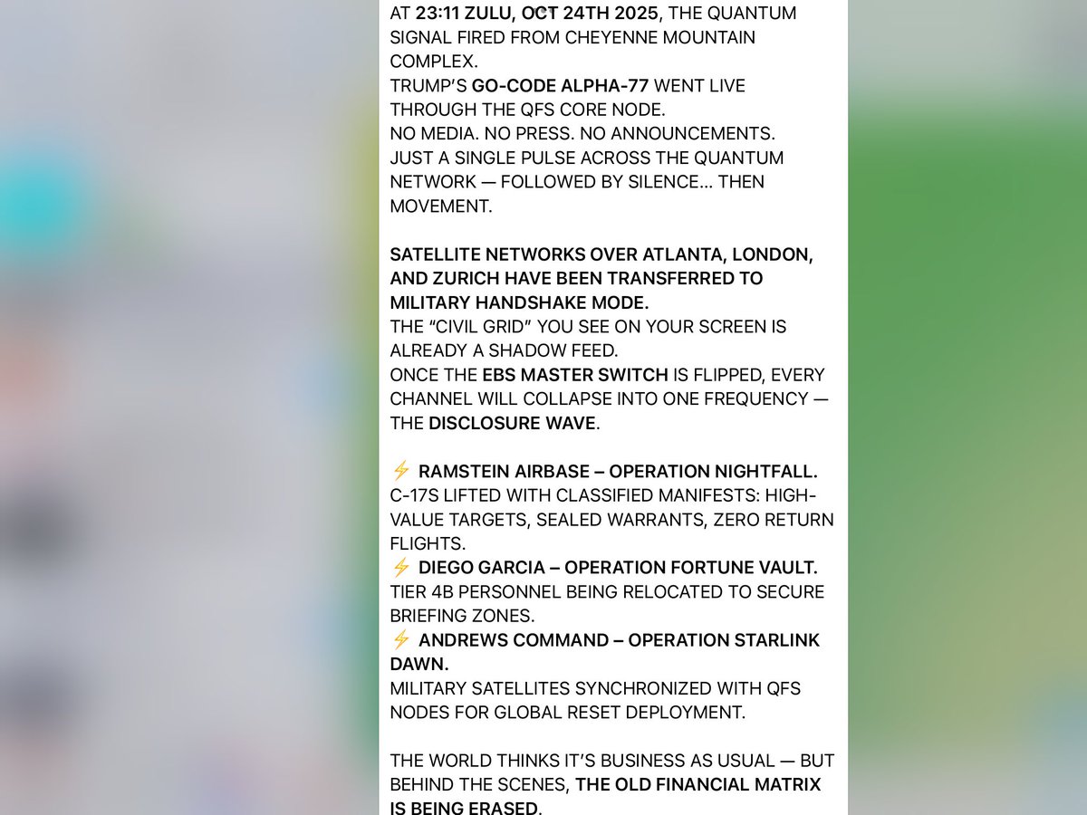 Maryzeggenze's tweet image. Nu wachten op EBS🙏🙏😂😂🔥🔥
AT 23:11 ZULU, OCT 24TH 2025, THE QUANTUM SIGNAL FIRED FROM CHEYENNE MOUNTAIN COMPLEX.
TRUMP’S GO-CODE ALPHA-77 WENT LIVE THROUGH THE QFS CORE NODE.
NO MEDIA. NO PRESS. NO ANNOUNCEMENTS.👇👇