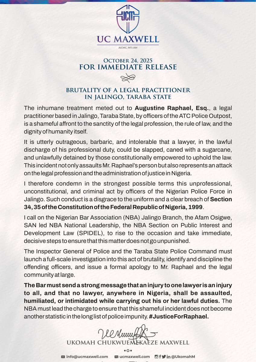 UkomahM's tweet photo. OCTOBER 24, 2025
FOR IMMEDIATE RELEASE

BRUTALITY OF A LEGAL PRACTITIONER IN JALINGO, TARABA STATE

The inhumane treatment meted out to Augustine Raphael, Esq., a legal practitioner based in Jalingo, Taraba State, by officers of the ATC Police Outpost, is a shameful affront to the sanctity of the legal profession, the rule of law, and the dignity of humanity itself.

It is utterly outrageous, barbaric, and intolerable that a lawyer, in the lawful discharge of his professional duty, could be slapped, caned with a sugarcane, and unlawfully detained by those constitutionally empowered to uphold the law. This incident not only assaults Mr. Raphael's person but also represents an attack on the legal profession and the administration of justice in Nigeria.

I therefore condemn in the strongest possible terms this unprofessional, unconstitutional, and criminal act by officers of the Nigerian Police Force in Jalingo. Such conduct is a disgrace to the uniform and a clear breach of Section 34, 35 of the Constitution of the Federal Republic of Nigeria, 1999.

I call on the Nigerian Bar Association (NBA) Jalingo Branch, the Afam Osigwe, SAN led NBA National Leadership, the NBA Section on Public Interest and Development Law (SPIDEL), to rise to the occasion and take immediate, decisive steps to ensure that this matter does not go unpunished.

The Inspector General of Police and the Taraba State Police Command must launch a full-scale investigation into this act of brutality, identify and discipline the offending officers, and issue a formal apology to Mr. Raphael and the legal community at large.

The Bar must send a strong message that an injury to one lawyer is an injury to all, and that no lawyer, anywhere in Nigeria, shall be assaulted, humiliated, or intimidated while carrying out his or her lawful duties. The NBA Must lead the charge to ensure that this shameful incident does not become another statistic in the long list of police impunity. #JusticeForRaphael

Sgn. 
UC Maxwell

@afamosigwe @nba_spidel @PoliceNG @BenHundeyin @PSCNigeria @MuyiwaAkinboro @MrsBBold @AbdulMahmud01 @InibeheEffiong @Nigerialawyers