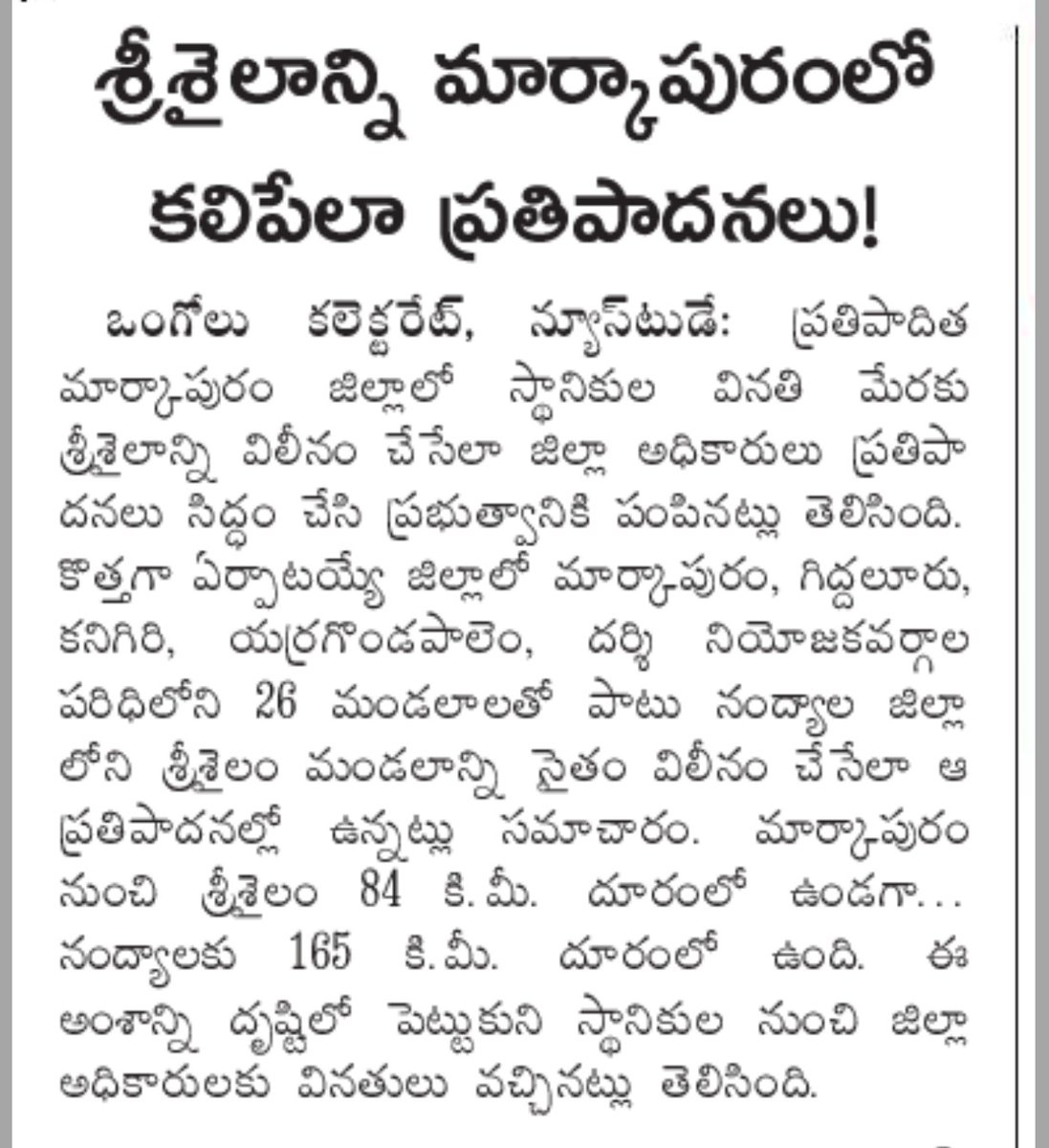 జిల్లాల ఏర్పాటులో దూరంతో పాటు చారిత్రక, సాంస్కృతిక అంశాలను కూడా పరిగణనలోకి తీసుకుంటాం అన్నారు.ఆ విధంగా చూసుకుంటే శ్రీశైలాన్ని నంద్యాల జిల్లా నుండి,రాయలసీమ నుండి విడదీయడం సాహేతుకం కాదు.
నిజంగానే స్థానికుల నుండి మార్కాపురం జిల్లాలో కలపాలని వినతులు వచ్చినాయంటే అనుమానంగా ఉంది.
