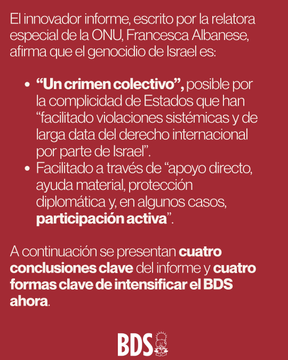Primera imagen tiene texto superpuesto en rojo y blanco sobre fondo negro con humo y edificios destruidos en una escena de devastacion urbana posiblemente en Gaza destacando nuevo informe de la ONU titulado Genocidio en Gaza un crimen colectivo exponiendo complicidad de Estados en facilitar genocidio de Israel contra pueblo palestino con logo BDS en la esquina inferior derecha. Segunda imagen tiene texto en rojo y negro sobre fondo rojo explicando informe innovador escrito por relatora especial de la ONU Francesca Albanese afirmando que genocidio de Israel es un crimen colectivo facilitado por complicidad de Estados con viaciones sistemicas apoyo directo proteccion y participacion en casos ademas de cuatro conclusiones clave del informe y cuatro formas clave de intensificar BDS ahora con logo BDS en la esquina inferior derecha.