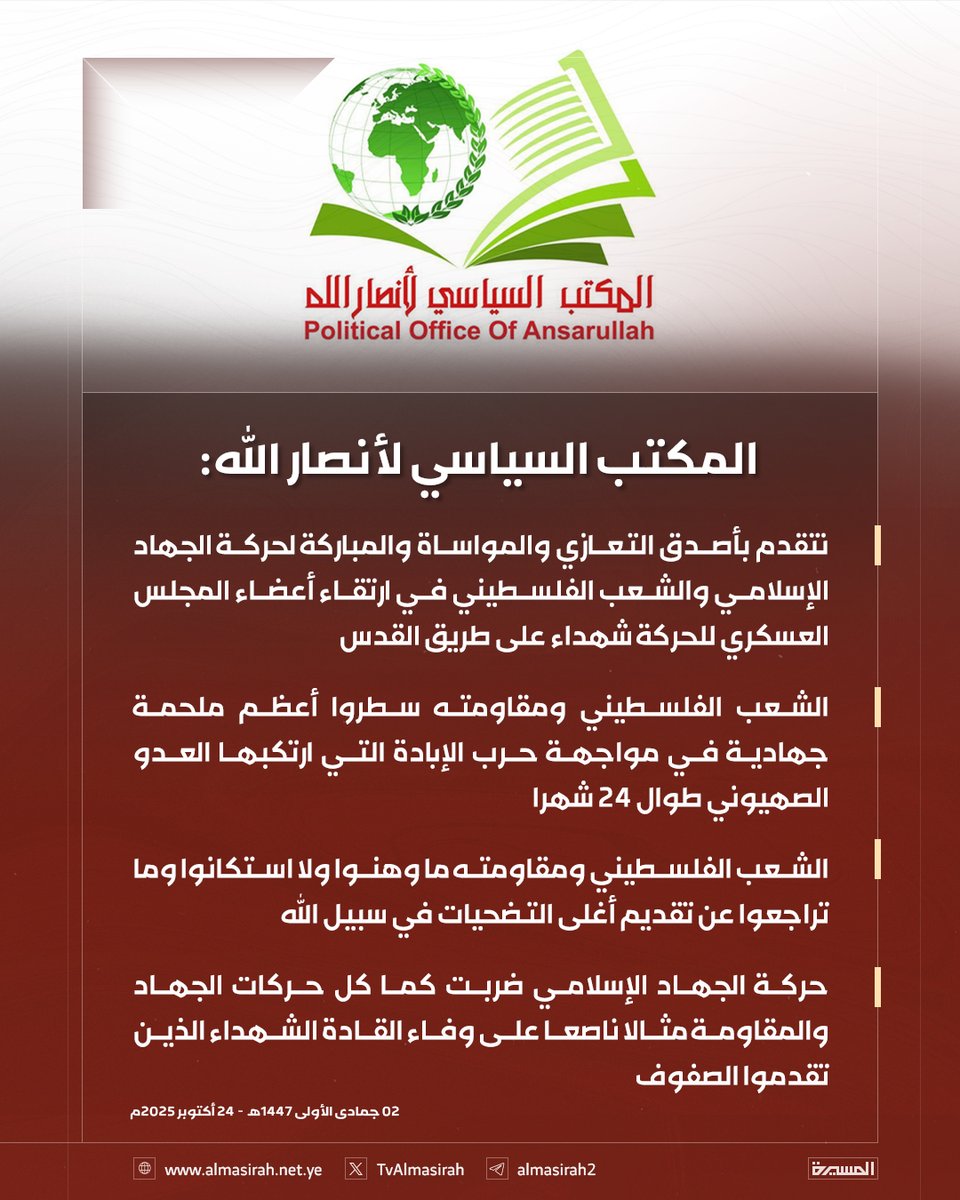 TvAlmasirah's tweet photo. 🟥 المكتب السياسي لأنصار الله:

♦️ نتقدم بأصدق التعازي والمواساة والمباركة لحركة الجهاد الإسلامي والشعب الفلسطيني في ارتقاء أعضاء المجلس العسكري للحركة شهداء على طريق القدس
♦️ الشعب الفلسطيني ومقاومته سطروا أعظم ملحمة جهادية في مواجهة حرب الإبادة التي ارتكبها العدو الصهيوني طوال 24 شهرا
♦️ الشعب الفلسطيني ومقاومته ما وهنوا ولا استكانوا وما تراجعوا عن تقديم أغلى التضحيات في سبيل الله 
♦️ حركة الجهاد الإسلامي ضربت كما كل حركات الجهاد والمقاومة مثالا ناصعا على وفاء القادة الشهداء الذين تقدموا الصفوف
♦️ ندين بأشد العبارات خطوة الكيان الصهيوني التي أعلن عنها مؤخرا بشأن ضم الضفة الغربية وإعادة احتلالها وما تشكله من انتهاك صارخ للقانون الدولي
♦️ نجدد الدعوة للدول العربية والإسلامية للقيام بمسؤولياتها التاريخية والدينية والأخلاقية في التصدي لمشاريع التوسع والهيمنة الصهيونية
♦️ نجدد الدعوة للدول العربية والإسلامية لتأكيد التضامن مع حقوق الشعب الفلسطيني في الحرية والاستقلال وتحرير كل فلسطين
♦️نرحب بالرأي الاستشاري لمحكمة العدل الدولية الذي يؤكد على أن الكيان مُلزم بتسهيل إدخال المساعدات إلى غزة وعدم استخدام التجويع كسلاح