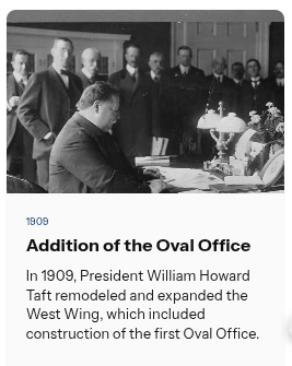 💡 Did you know?  |  The addition of the Oval Office

In 1909, President William Howard Taft remodeled and expanded the West Wing, which included construction of the first Oval Office.