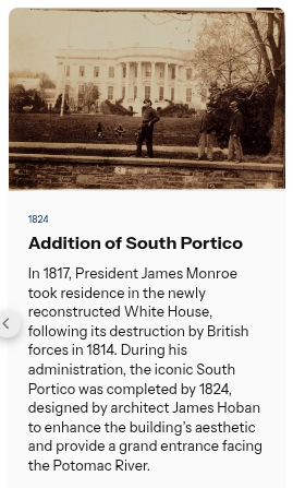 💡 Did you know?  |  The addition of South Portico

In 1817, President James Monroe took residence in the newly reconstructed White House, following its destruction by British forces in 1814. During his administration, the iconic South Portico was completed by 1824, designed by