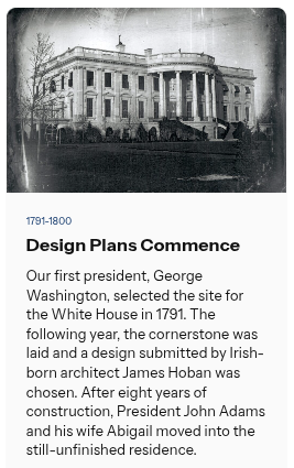 💡 Did you know?  |  The White House Design Plans Commence

Our first president, George Washington, selected the site for the White House in 1791. The following year, the cornerstone was laid and a design submitted by Irish-born architect James Hoban was chosen. After eight years