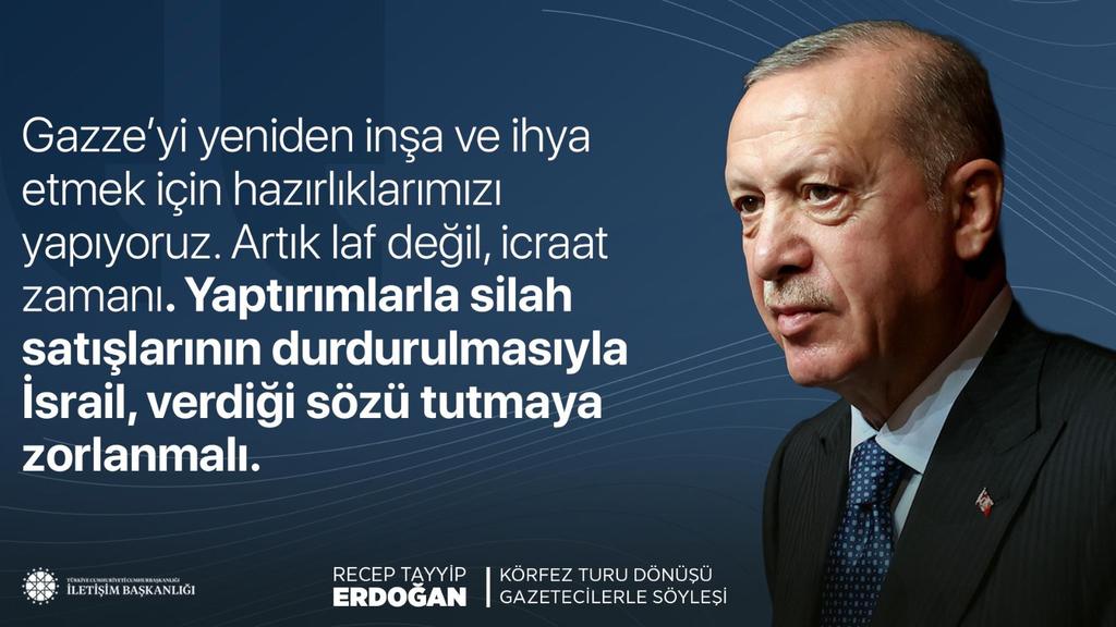 HEDEF#Türkiyeyüzyılı #Ak#RTE🇹🇷🟢🇹🇷 (@ecrinmina10) on Twitter photo Cumhurbaşkanımız Recep Tayyip Erdoğan:
"Gazze’yi yeniden inşa ve ihya etmek için hazırlıklarımızı yapıyoruz. Artık laf değil, icraat zamanı. Yaptırımlarla silah satışlarının durdurulmasıyla İsrail, verdiği sözü tutmaya zorlanmalı."
📍Körfez Turu Dönüşü Uçak Söyleşisi Cumhurbaşkanımız Recep Tayyip Erdoğan:
"Gazze’yi yeniden inşa ve ihya etmek için hazırlıklarımızı yapıyoruz. Artık laf değil, icraat zamanı. Yaptırımlarla silah satışlarının durdurulmasıyla İsrail, verdiği sözü tutmaya zorlanmalı."
📍Körfez Turu Dönüşü Uçak Söyleşisi