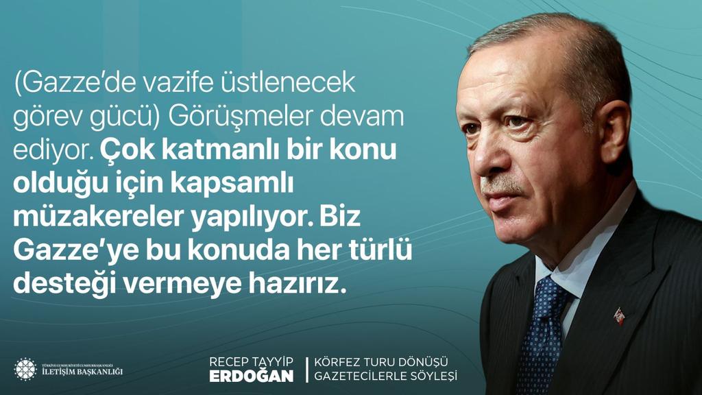 HEDEF#Türkiyeyüzyılı #Ak#RTE🇹🇷🟢🇹🇷 (@ecrinmina10) on Twitter photo Cumhurbaşkanımız Recep Tayyip Erdoğan:
"(Gazze’de vazife üstlenecek görev gücü) Görüşmeler devam ediyor. Çok katmanlı bir konu olduğu için kapsamlı müzakereler yapılıyor. Biz Gazze’ye bu konuda her türlü desteği vermeye hazırız."
📍Körfez Turu Dönüşü Uçak Söyleşisi Cumhurbaşkanımız Recep Tayyip Erdoğan:
"(Gazze’de vazife üstlenecek görev gücü) Görüşmeler devam ediyor. Çok katmanlı bir konu olduğu için kapsamlı müzakereler yapılıyor. Biz Gazze’ye bu konuda her türlü desteği vermeye hazırız."
📍Körfez Turu Dönüşü Uçak Söyleşisi
