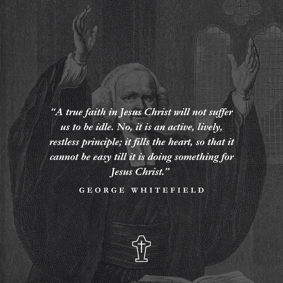 "A true faith in Jesus Christ will not suffer us to be idle. No, it is an active, lively, restless principle; it fills the heart, so that it cannot be easy till it is doing something for Jesus Christ.” - George Whitefield