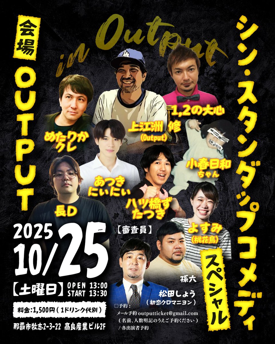 本日開催！
当日券あります。
遊びにいらしてください

10月25日(土曜日 / 昼公演)
シン・スタンダップコメディ Output

【出演】上江洲 修(Output) / めたりかクレ / 1,2の大心 / 小春日和ちゃん / 長D  / あつきにぃにぃ /よすみ(桃花鳥) / ハツ橋ずたつき

審査員: 孫六 /