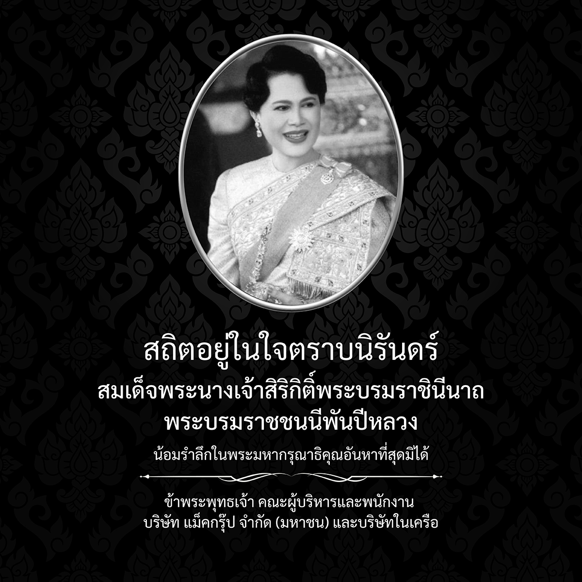 สถิตอยู่ในใจตราบนิรันดร์

สมเด็จพระนางเจ้าสิริกิติ์พระบรมราชินีนาถ
พระบรมราชชนนีพันปีหลวง

น้อมรำลึกในพระมหากรุณาธิคุณอันหาที่สุดมิได้

ข้าพระพุทธเจ้า คณะผู้บริหารและพนักงาน 
บริษัท แม็คกรุ๊ป จำกัด (มหาชน) และบริษัทในเครือ