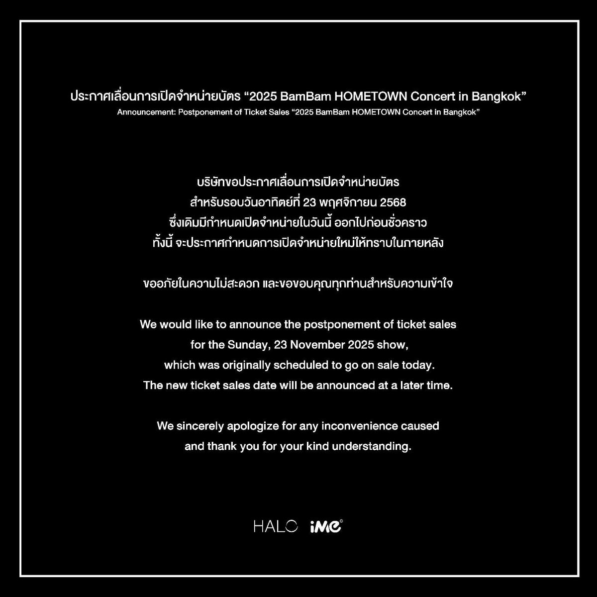 ประกาศเลื่อนการเปิดจำหน่ายบัตร
“2025 BamBam HOMETOWN Concert in Bangkok”

บริษัทขอประกาศเลื่อนการเปิดจำหน่ายบัตรสำหรับรอบวันอาทิตย์ที่
23 พฤศจิกายน 2568
ซึ่งเดิมมีกำหนดเปิดจำหน่ายในวันนี้ ออกไปก่อนชั่วคราว

ทั้งนี้ จะประกาศกำหนดการเปิดจำหน่ายใหม่ให้ทราบในภายหลัง