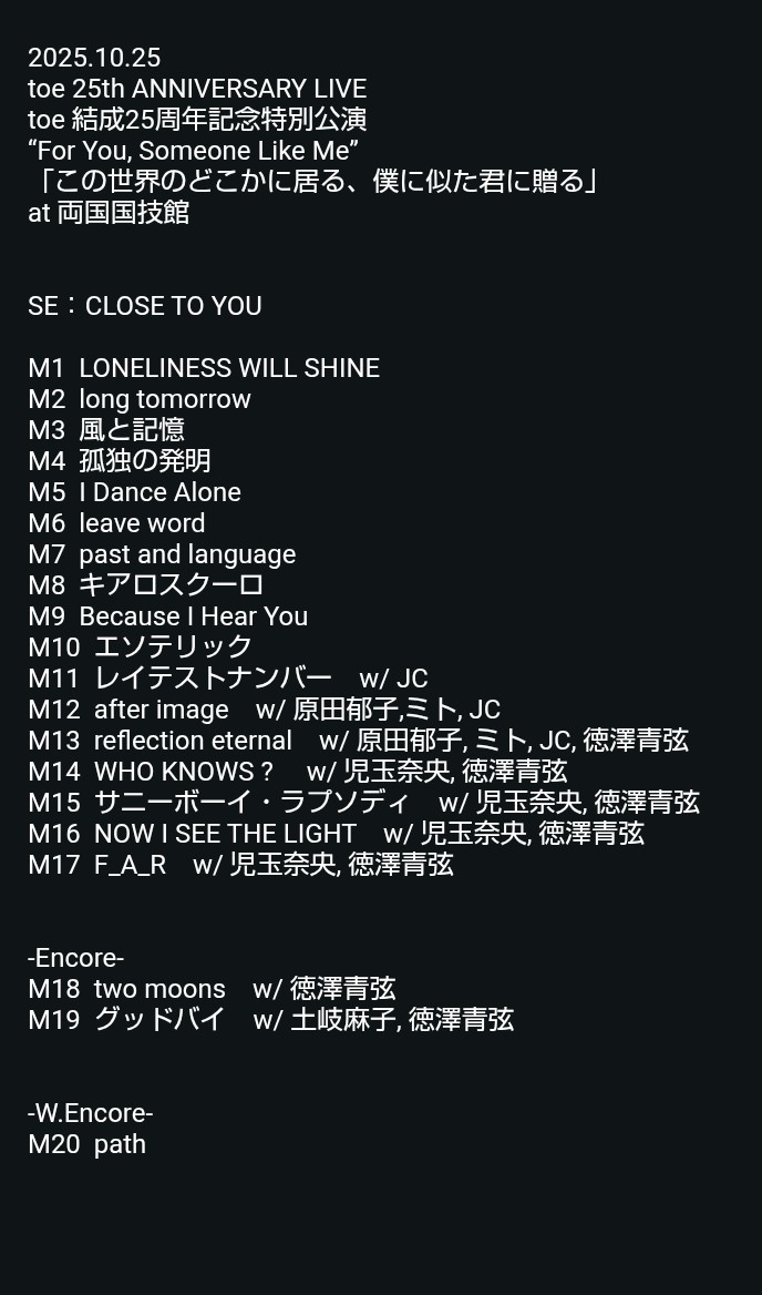 2025.10.25
toe 25th ANNIVERSARY LIVE
toe 結成25周年記念特別公演
“For You, Someone Like Me”
「この世界のどこかに居る、僕に似た君に贈る」
at 両国国技館

セットリスト

#toe_25th