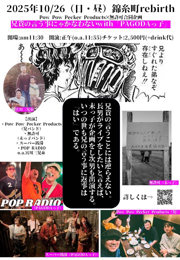 本日10月26日(日)
-Day Time-「Pow Pow Pecker Products✕無許可合同企画」
～兄貴の言う事にゃかなわないwith「PAGODAっ子」～
出演：Pow Pow Pecker Products／無許可／スーパー銭湯／POP RADIO／o.a.宮川三兄弟
OPEN 11:30　START：12:00 CH ￥2.500