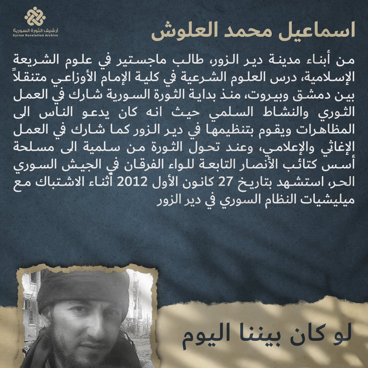 DZ_Memory's tweet photo. الشهيد بإذن الله "إسماعيل العلّوش" (أبو مسلم) 

وُلد الشيخ إسماعيل العلّوش عام 1984 في السعودية، ثم عاد مع أسرته إلى دير الزور بعد حرب الخليج. درس العلوم الشرعية ونشطَ في مجال الدعوة في مسجدي ال��رفي وأبي هريرة بدير الزور، حتى اعتُقل في شهر رمضان عام 2009 في فرع المخابرات الجوية، وتعرض حينها لأشد أنواع التعذيب وهو صائم [مثل إطفاء السجائر في لحيته] ، ثم أُفرج عنه قبيل عيد الفطر.

مع انطلاق الثورة، شارك في تنسيق المظاهرات في المدينة، مثل مظاهرة (جامع المفتي) التي جوبهت بالضرب والاعتداء على المتظاهرين السلميين من قبل الشبيحة، 
 كما تولّى نقل الحراك السلمي لبعض للقنوات بأسماء حركية متعددة [أبو أيمن، أبو عكرمة، أحمد منصور، وغيرها ..]

لاحقًا التحق بالحراك المسلح لمجابهة بطش النظام وأسّس كتائب الأنصار، كما كان قائد لواء الفرقان، وقاتل فيها مع مجموعة من شباب الدعوة حتى استُشهد مقبلاً غير مدبر، في 27/12/2012 عند دوّار السيوف وهو يرمي بسلاحه على عربة "ب م ب". 
دفنه رفاقه في (حديقة المشتل) بحي الشيخ ياسين، ثم ثم اضطر ذويه إلى نقل جثمانه إلى المقابر عُقب سيطرة النظام البائد على المدينة.

رحم الله الشيخ أبو مسلم وتقبله في عليين. 

#شهداء_ديرالزور #ليسوا_أرقاماً