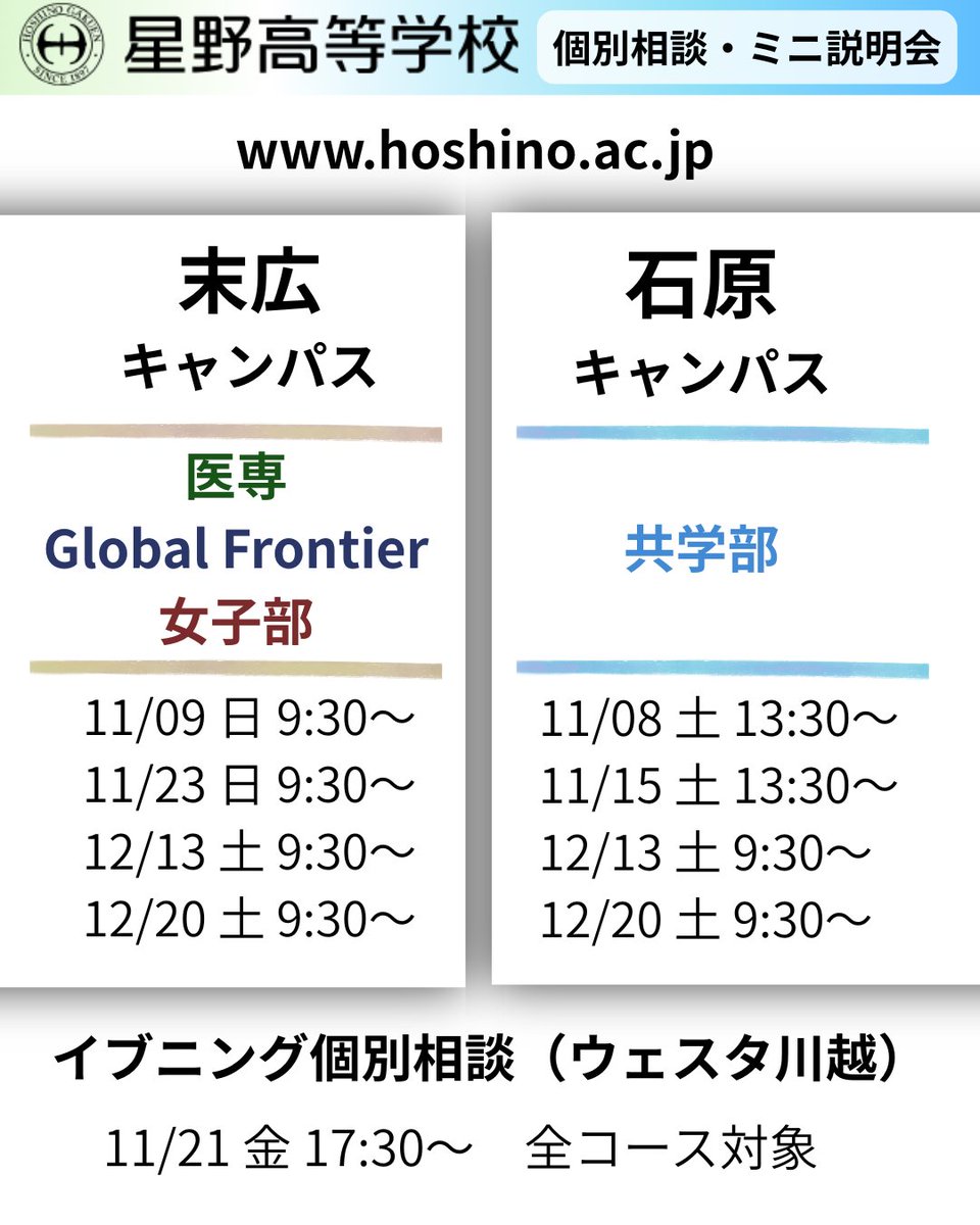 _Media_HHS's tweet photo. 【星野高校】個別相談・ミニ説明会／イブニング個別相談会のご案内🌈

▶詳細・予約について◀

★詳しくは【本校公式サイト⇒イベント情報】をご覧ください！　
https://t.co/dYKS02FaJy

★ご予約は【ミライコンパス】へ！
https://t.co/xS6XWUTm99

▶『個別相談会』＋『ミニ説明会』について◀

※コースによって会場や日時が異なりますのでお気をつけください。

【末広キャンパス個別相談会】
・女子部（女子）
・医専コース（共学）
・Global Frontier Course（共学）

＊末広キャンパスは川越市駅・本川越駅から徒歩でお越しください。

【石原キャンパス個別相談会】
・共学部（共学）

＊石原キャンパスは川越駅・本川越駅から送迎バスをご利用ください。

【ミニ説明会】
これまで説明会に参加されたことのない方のためのイベントです。個別相談会をご予約する際に併せてご予約ください。

▶『イブニング個別相談会』について◀

【ウェスタ川越イブニング個別相談会】
・全コース（女子部・医専・グローバルフロンティア・共学部）

＊これまでに見学会や説明会に参加されたことのある方が対象です。

#星野高校
#個別相談