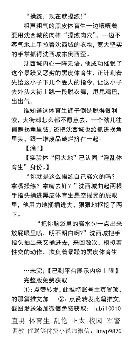 黑皮体育生沦为骚浪实验体
《当邪恶男大学生绑定催眠系统》1
“我......我每天下课都会跑到这儿来，因为我要用......用我的骚屁眼......奸吃肉棒……”
     催眠改造、调教粗口、控制帅哥、直男民工司机、熟男大叔、父子乱伦、制服肌肉。
【男男小说看主页，微X:  lmyp9876】    
#催眠 #直男体育生