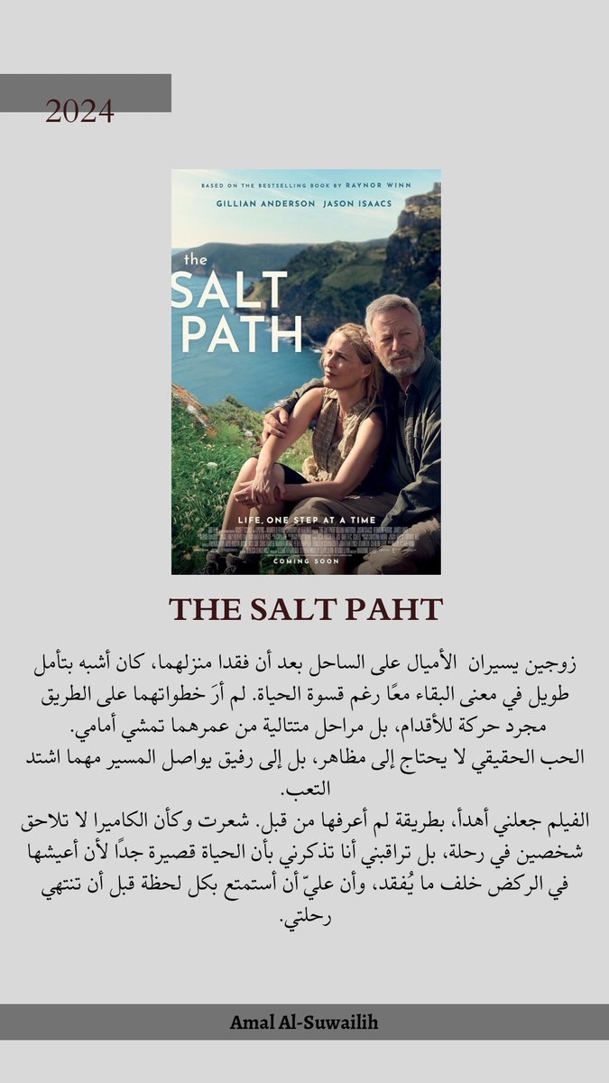 فيلم THE SALT PAHT 2024، زوجين يسيران  الأميال على الساحل بعد أن فقدا منزلهما، كان أشبه بتأمل طويل في معنى البقاء معًا رغم قسوة الحياة. لم أرَ خطواتهما على الطريق مجرد حركة للأقدام، بل مراحل متتالية من عمرهما تمشي أمامي. 
الحب الحقيقي لا يحتاج إلى مظاهر، بل إلى رفيق يواصل المسير