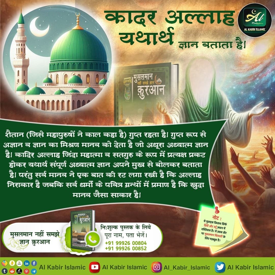 कादर अल्लाह यथार्थ ज्ञान बताता है।
शैतान (जिसे महापुरुषों ने काल कहा है) गुप्त रहता है। गुप्त रूप से अज्ञान व ज्ञान का मिश्रण मानव को देता है जो अधूरा अध्यात्म ज्ञान है।
#AlKabir_Islamic
#SaintRampalJi
