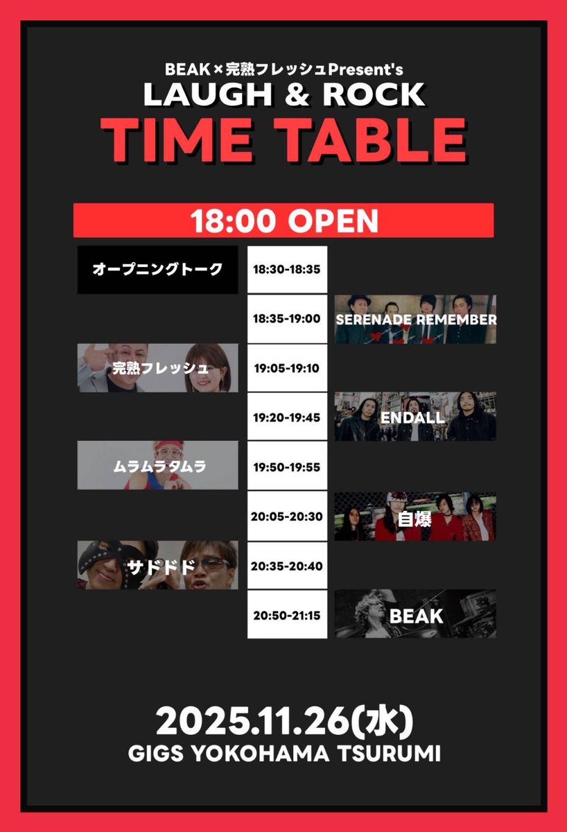11.26(水) GIGS YOKOHAMA TSURUMI 
BEAK✖️完熟フレッシュPresent's 【LAUGH &amp; ROCK】 

18:00 OPEN  /  18:30 START  
ADV¥2500-DAY¥2800-+1Drink¥500
 ※中・高校生¥半額(要学生証提示) ※小学生以下無料 

BEAK 
自爆 
ENDALL
SERENADE REMEMBER 
完熟フレッシュ 
ムラムラタムラ
サドドド