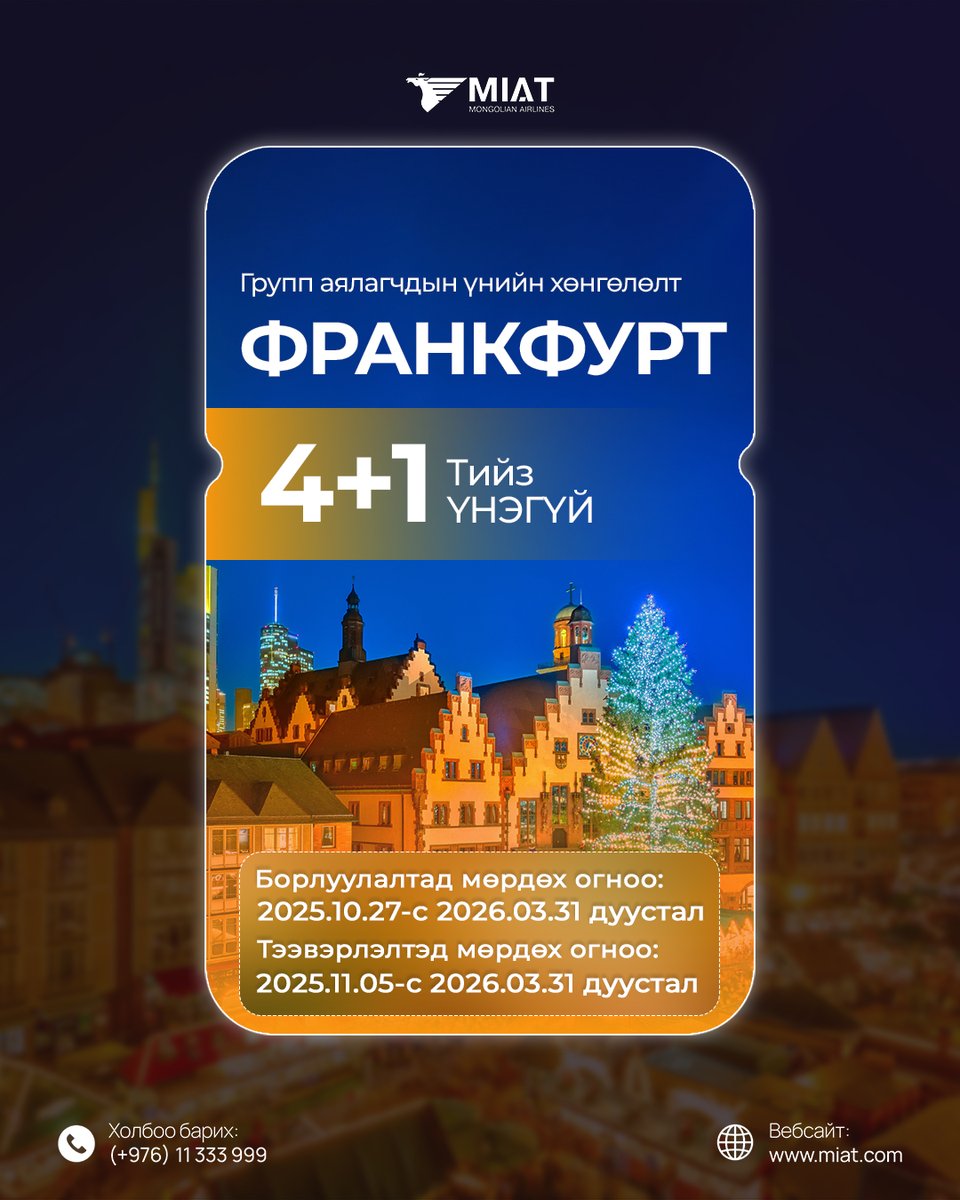 ФРАНКФУРТ 4+1 YНЭГҮЙ ТИЙЗИЙН УРАМШУУЛАЛ

МИАТ ТӨХК нь Франкфурт чиглэлд Даваа, Лхагва, Баасан, Ням гариг бүрт нислэг үйлдэж байна. info.miat.com/timetable

Франкфурт чиглэлд  хамт олон, найз нөхөд, гэр бүлээрээ аялах үйлчлүүлэгчдэдээ зориулан 4+1 үнэгүй тийзний урамшуулал