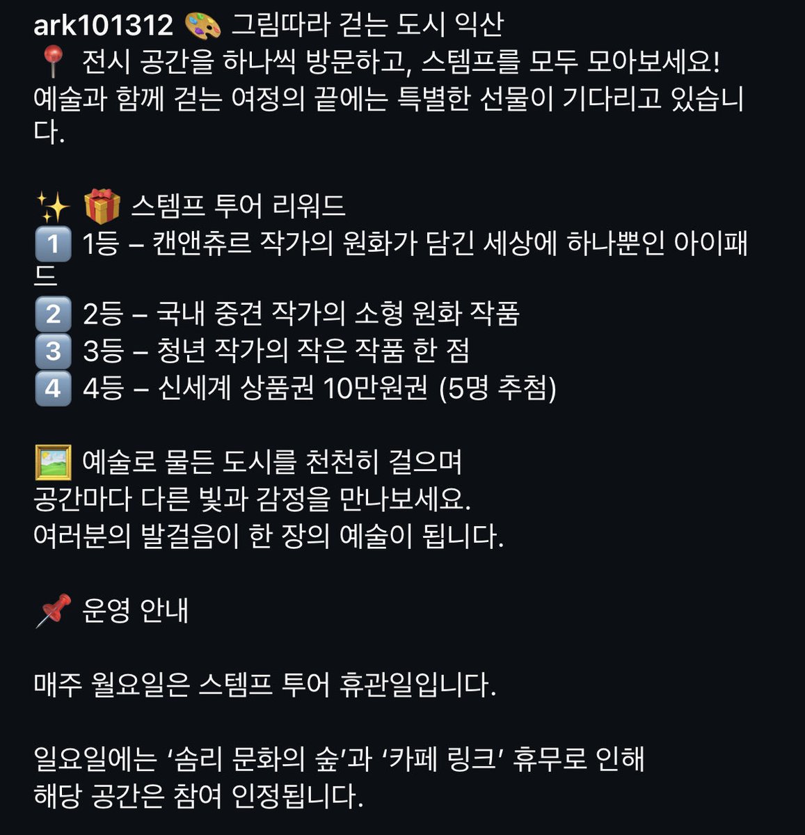 익산보석박물관 외에도

- 어양동 W미술관
- 주현동 익산문화도시지원센터
- 왕궁면 동용리 왕궁포레스트
- 덕기동 카페링크
- 삼기면 용연리 메이드인헤븐

에서 연계 전시가 열리며, 스템프 투어를 통해 경품도 받을 수 있대요! (1등 상품: 아이패드)

사진 출처
instagram.com/ark101312