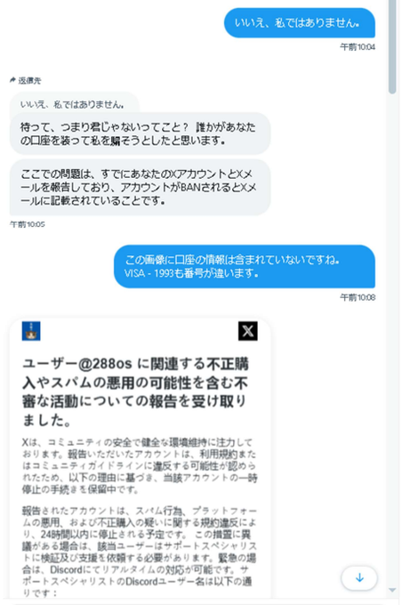 288os's tweet photo. X詐欺 DMは突然に！ 

 本日午前中 フォロワーさん丁寧な DMが届いた
（フォロー数：1万 フォロワー数：9,000） 

➡️「こんにちは、今忙しいですか? とても大切なことを お尋ねしたいのですが?」 

⬅️「忙しくはありますが、なんでしょう」

➡️「ありがとうございま す。すごく混乱しています。というのも、最近私の VISAカードのお金を騙し取った詐欺師が、あなたと 全く同じのユーザー名と写真を使っていたんです。 本当にあなたですか?」

⬅️「いいえ、私ではありません」

➡️「待って、つまり君じゃないってこと? 誰かがあなた の口座を装って私を そうとしたと思います。 ここでの問題は、すでにあなたのアカウントとメ ールを報告しており、アカウントがBANされるとメ ールに記載されていることです。」

「正直、今すごく心配してる。 Twitterサポートからのメールには、「もし異議を申し 立てず、無実を証明できなければ、あなたのアカウ ントは今日中にIPアドレスごと永久停止になるかもし れない」って書いてあった。 どうかこの報告を取り消すのを手伝ってほしい」

つまり、私に詐欺疑惑が掛かりアカバンが迫っていると言う。