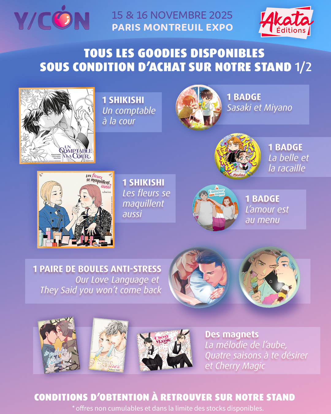 Liste des goodies à retrouver sur notre stand à la YCON 2025 : 

- 1 Shikishi "Un comptable à la cour"
- 1 Shikishi "Les fleurs se maquillent aussi"
- 1 Badge "Sasaki et Miyano"
- 1 Badge "La Belle et la Racaille"
- 1 Badge "L'amour est au menu"
- 1 Paire de boules anti-stresse "They said you won't come back" et "Our Love Language"
- 1 Magnet au choix parmi "La mélodie de l'aube", "Quatre saisons à te désirer" et "Cherry Magic"