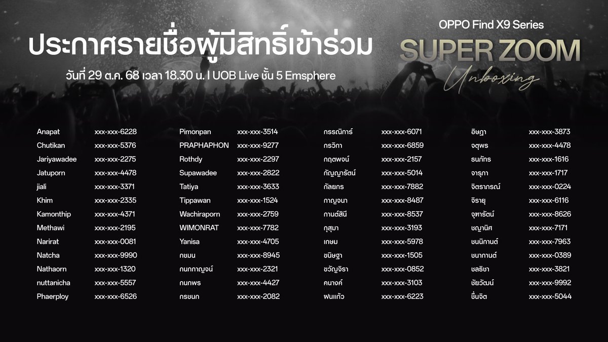 OPPOThailand's tweet photo. ประกาศรายชื่อผู้มีสิทธิ์เข้าร่วมงาน “Super Zoom Unboxing” จำนวน 200 สิทธิ์

ขอน้อมถวายความอาลัย ด้วยสำนึกในพระมหากรุณาธิคุณอย่างหาที่สุดมิได้ ทางเราขอแจ้งให้ทราบว่างาน “Super Zoom Unboxing โดยมีเหล่าศิลปินดัง อาทิ Palmy, The Toys และ Tilly Birds ร่วมด้วย ได้ปรับรูปแบบ และเนื้อหาภายในงานให้เหมาะสม โดยมีรายละเอียดดังนี้

- ขอความร่วมมือแต่งกายสุภาพด้วยชุดสีดำ สีขาว หรือ สีเทา

- ผู้ที่ได้รับสิทธิ์ต้องมารายงานตัว ภายในวันที่ 28 ต.ค. 68 ก่อนเวลา 15.00 น. ผ่านทาง “X” OPPO Thailand หากไม่มารายงานตัว หรือมารายงานตัวตอน 15.01 น. เป็นต้นไป ถือว่าสละสิทธิ์ เราจะให้สิทธิ์กับผู้ที่มีรายชื่อสำรองในลำดับต่อไป 
* ต้องติดต่อกลับมา รายงานตัวด้วยตัวเองเท่านั้น จะไม่มีเจ้าหน้าที่ติดต่อไป

- ผู้ที่ได้รับสิทธิ์ต้องมาลงทะเบียนเข้างานวันที่ 29 ต.ค. 68 ณ UOB Live ชั้น 5 Emsphere

เปิดรับลงทะเบียนตั้งแต่เวลา 17.00 - 18.30 น.
- ตรวจสอบเอกสารแสดงบัตรประชาชน, ใบขับขี่ หรือ passport (โดยชื่อ-สกุล ต้องตรงกับที่ลงทะเบียนไว้เท่านั้น)
- ผู้ที่ได้รับสิทธิ์ ต้องมายืนยันตัวตนด้วยตนเอง ไม่สามารถให้ผู้อื่นมารับแทนได้
- จับสลาก Seating No. และรับ Wristband 

เมื่อจับสลาก Seating เรียบร้อยแล้ว ให้รอพร้อมกัน บริเวณพื้นที่ที่จัดเตรียมไว้ให้ด้านหน้าลิฟต์ชั้น 5M เพื่อให้เจ้าหน้าที่พาเข้า Hall พร้อมกัน
ประตู Hall เปิด 18.30 น.

*ผู้ที่ได้รับสิทธิ์ต้องยืนยันตัวตนในเวลาที่กำหนดเท่านั้น
**ผู้โชคดีต้องแสดงบัตรประชาชน หนังสือเดินทาง หรือใบขับขี่ ตัวจริง ณ จุดลงทะเบียนด้วยตนเอง โดยชื่อ-นามสกุล จะต้องตรงกับที่ระบุไว้ในการลงทะเบียนเท่านั้น ไม่สามารถมอบสิทธิ์ให้บุคคลอื่นแทนได้
***ผู้โชคดี 1 ท่าน จะได้รับบัตรเข้างาน 2 ใบ และจะต้องมาลงทะเบียนพร้อมกันกับเพื่อนที่ระบุไว้ตอนสมัคร ด้วยตัวเองเท่านั้น ไม่สามารถเปลี่ยนแปลงได้
****ห้ามให้ผู้รับสิทธิ์ทำการซื้อ-ขาย โอนเปลี่ยน สิทธิ์ที่ได้รับโดยเด็ดขาด หากตรวจพบ จะถูกตัดสิทธิ์โดยทันที

ขออภัยในความไม่สะดวก ที่อาจเกิดขึ้น และขอบคุณทุกท่านเป็นอย่างสูงสำหรับความเข้าใจและความร่วมมือ

#OPPOFindX9SeriesTH
#ซูมดีทุกคอนเสิร์ต
#กล้องHasselbladซูมชัด200MP