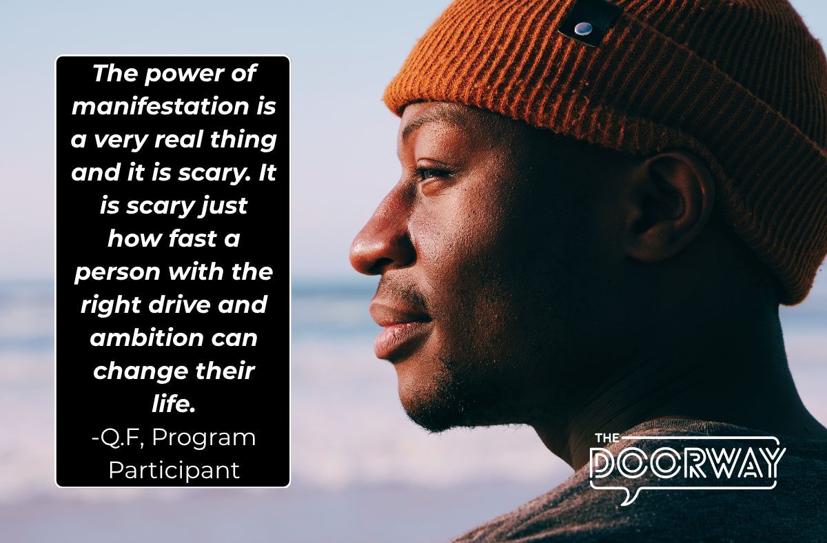 he power of manifestation is a very real thing and it is scary. It is scary just how fast a person with the right drive and ambition can change their life. This might sound cliche, but you truly can do anything you set your mind to. - Q.F, Program Participant