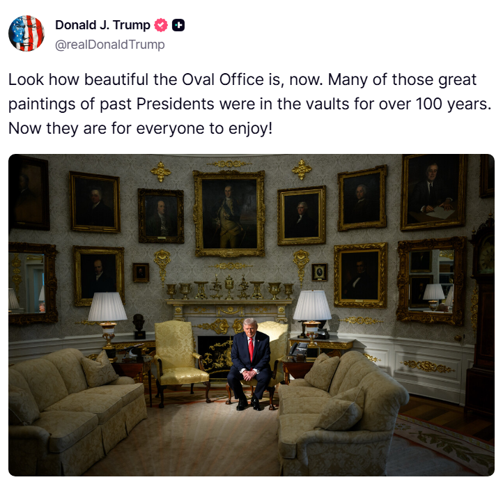 🚨 PRESIDENT TRUMP: "Look how beautiful the Oval Office is, now. Many of those great paintings of past Presidents were in the vaults for over 100 years. Now they are for everyone to enjoy!"

How can you not love this? A president who cares so deeply about honoring our country's