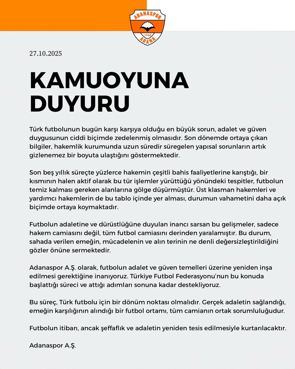 AdanasporResmi's tweet photo. 𝗞𝗔𝗠𝗨𝗢𝗬𝗨𝗡𝗔 𝗗𝗨𝗬𝗨𝗥𝗨

Türk futbolunun bugün karşı karşıya olduğu en büyük sorun, adalet ve güven duygusunun ciddi biçimde zedelenmiş olmasıdır. Son dönemde ortaya çıkan bilgiler, hakemlik kurumunda uzun süredir süregelen yapısal sorunların artık gizlenemez bir boyuta ulaştığını göstermektedir.

Son beş yıllık süreçte yüzlerce hakemin çeşitli bahis faaliyetlerine karıştığı, bir kısmının halen aktif olarak bu tür işlemler yürüttüğü yönündeki tespitler, futbolun temiz kalması gereken alanlarına gölge düşürmüştür. Üst klasman hakemleri ve yardımcı hakemlerin de bu tablo içinde yer alması, durumun vahametini daha açık biçimde ortaya koymaktadır.

Futbolun adaletine ve dürüstlüğüne duyulan inancı sarsan bu gelişmeler, sadece hakem camiasını değil, tüm futbol camiasını derinden yaralamıştır. Bu durum, sahada verilen emeğin, mücadelenin ve alın terinin ne denli değersizleştirildiğini gözler önüne sermektedir.

Adanaspor A.Ş. olarak, futbolun adalet ve güven temelleri üzerine yeniden inşa edilmesi gerektiğine inanıyoruz. Türkiye Futbol Federasyonu’nun bu konuda başlattığı süreci ve attığı adımları sonuna kadar destekliyoruz.

Bu süreç, Türk futbolu için bir dönüm noktası olmalıdır. Gerçek adaletin sağlandığı, emeğin karşılığının alındığı bir futbol ortamı, tüm camianın ortak sorumluluğudur.

Futbolun itibarı, ancak şeffaflık ve adaletin yeniden tesis edilmesiyle kurtarılacaktır.

Adanaspor A.Ş.