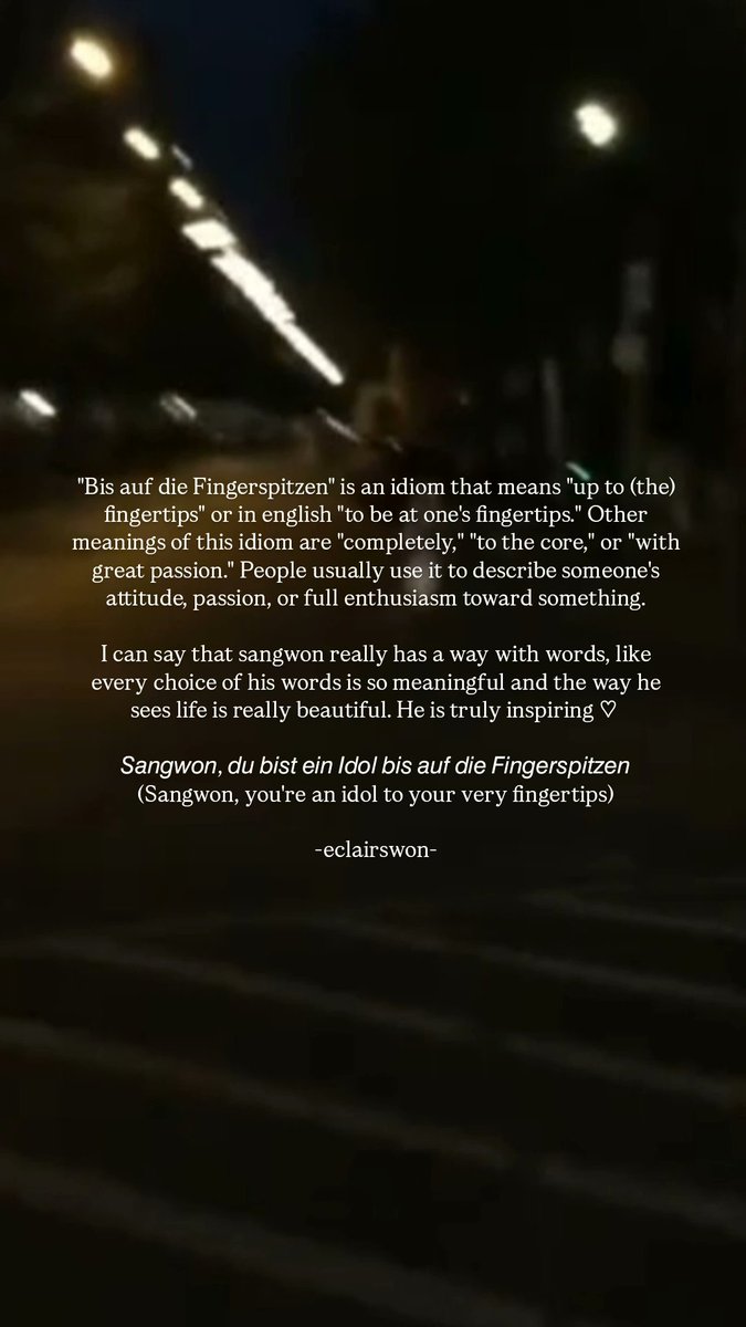 eclairswon's tweet photo. Sangwon captioned his selca with "bis auf die Fingerspitzen" which i found really interesting, because it's an idiom that means "up to (the) fingertips" or in english "to be at one's fingertips." People usually use it to describe someone's attitude, passion, or full enthusiasm toward something.

Every choice of his words is so meaningful and the way he sees life is really beautiful. He is truly inspiring ♡ 

𝘚𝘢𝘯𝘨𝘸𝘰𝘯, 𝘥𝘶 𝘣𝘪𝘴𝘵 𝘦𝘪𝘯 𝘐𝘥𝘰𝘭 𝘣𝘪𝘴 𝘢𝘶𝘧 𝘥𝘪𝘦 𝘍𝘪𝘯𝘨𝘦𝘳𝘴𝘱𝘪𝘵𝘻𝘦𝘯
(Sangwon, you're an idol to your very fingertips)
#LEESANGWON #SANGWON #이상원
