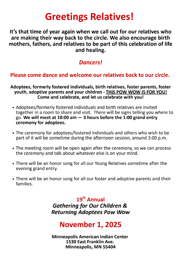 Gathering of Our Children and Returning Adoptees Pow-Wow.
November 1, 2025 | American Indian Center, Minneapolis MN. 
Adoptee/ Formerly Fostered Individuals Share/ Visit Meeting 10:00am. Grand Entry 1:00pm 
Contact: Jacque Wilson (612) 747-5247