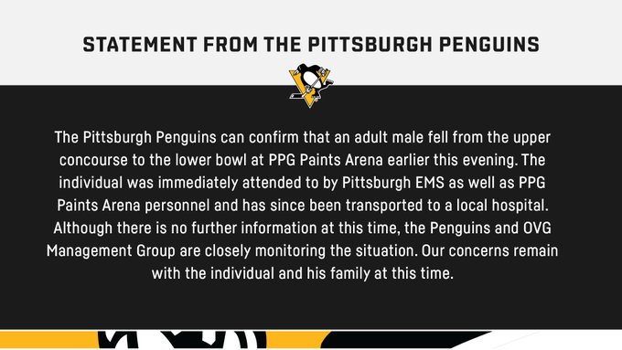 Statement graphic that reads: "The Pittsburgh Penguins can confirm that an adult male fell from the upper concourse to the lower bowl at PPG Paints Arena earlier this evening. The individual was immediately attended to by Pittsburgh EMS as well as PPG Paints Arena personnel and has since been transported to a local hospital. Although there is no further information at this time, the Penguins and OVG Management Group are closely monitoring the situation. Our concerns remain with the individual and his family at this time."