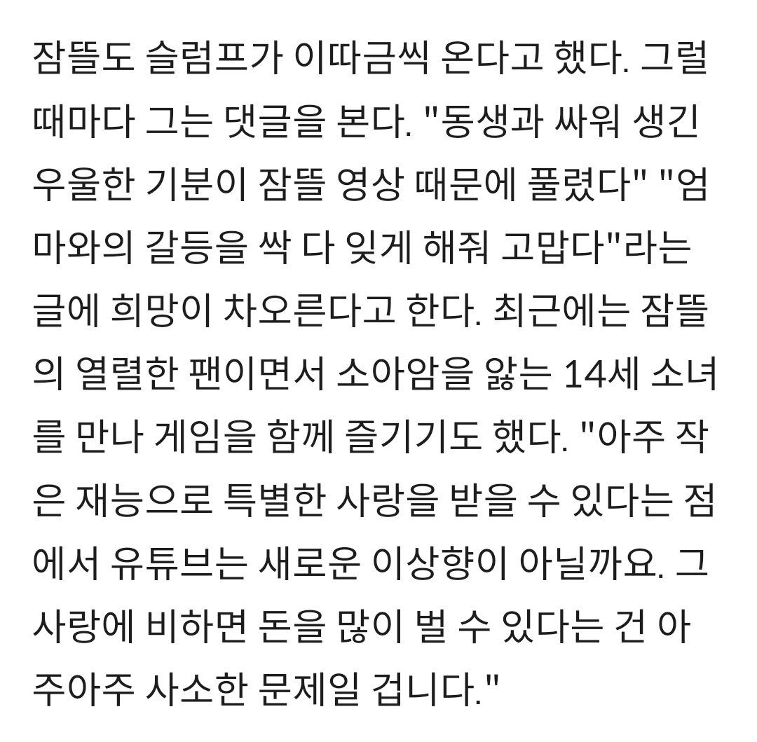 이거 잠뜰 인터뷰 보면 ㅈㅉ눈물나옴
고등학교 내내 장학금 받고 다닐 정도로 똑똑한데
심지어 대학도 붙었는데 자기 꿈을 위해 다 걷어차고 힘든길을 걸어감
그리고 11년뒤 현재의 잠뜰은 ggg프로젝트로 1억 기부하고 마크 1조뷰 영상 출연한 유일한 한국인이 됐음ㅠㅠ