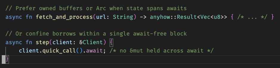 debasishg's tweet image. Borrow checker and async Rust APIs - some patterns of interaction ..

• At async boundaries: Own More, Borrow Less ..
• The borrow checker forbids holding `&amp;amp;mut` across `.await`. Design async APIs to avoid cross‑await borrows:

Patterns:

• Use `Arc&amp;lt;T&amp;gt;` for shared, immutable…