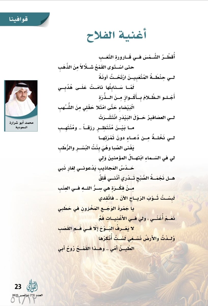 نص جديد عبر مجلة القوافي :

أُغنِيَةُ الفَلَّاحِ ..

أُقطِّرُ الشمسَ في قَارورةِ التّعبِ
حتى استَوَى القمحُ شلَّالًا من الذَّهبِ

لي حِنْطَةُ المُتْعَبِينَ ، ارْتَحْتُ آونَةً
لَمَّا سَنَابِلـهَا نَامَتْ عَلَى هُدُبِي

أَجْلُو الظَّلَامَ بِأَكْوَازٍ مِنَ الذُّرَةِ الْـ
ـبَيْضَاءِ