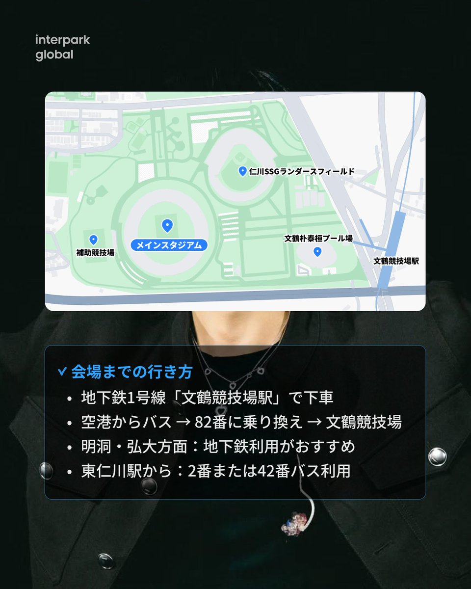 NOL_World's tweet photo. 📅 10月31日〜11月1日、BTS ジンのアンコールコンサート「RUN SEOKJIN EP.TOUR ENCORE」が仁川文鶴競技場で開催されます!
チケットの受け取りから入場方法、座席配置図、会場へのアクセスまで、interpark Global で一度にチェックすれば、コンサート準備も完璧!
👉 https://t.co/fplagEs8K1
Q. コンサートの入場方法は?
本公演はモバイルチケット専用です。以下のいずれかの方法でご入場いただけます。
モバイルチケットと本人確認書類
・interpark Globalアプリ > マイページ > 予約履歴 > モバイルチケット
・IN-PASSブースで本人確認 → リストバンドを受け取り着用
FacePass登録
・事前登録で専用ゲートから入場
・リストバンドを受け取り着用
※モバイルチケットはAndroid 7.0 / iOS 14.0以上の端末に対応
Q. コンサートで有効な本人確認書類は?
・外国籍の方:パスポートまたは外国人登録証
・コピーやスクリーンショット、有効期限切れの書類は無効です
Q. コンサートでは飲食物の持ち込みはできますか?
・チョコレートやキャンディなどの軽食は持ち込み可能
・フタ付きのボトル飲料水は持ち込み可能です
Q. コンサートに持っていくべきものは?
・公式ペンライト、予備の電池
・フォトカード、ぬいぐるみ、双眼鏡(後方席におすすめ)
・動きやすい服装、スニーカー、モバイルバッテリー、バナー保管用のトイレットペーパー芯
Q. 仁川文鶴競技場へのアクセスは?
・仁川1号線「文鶴競技場駅」2番出口から徒歩約10分
・最寄りゲートは4番ゲート
Q. コンサートの入場時間は?
・サウンドチェック観客:イベント終了後から本公演1時間前まで再入場可能
・一般観客:公演開始3時間前から入場可能
※現場状況により時間は変更される場合があります
Q. コンサート中に再入場はできますか?
・サウンドチェックエリア:本公演1時間前までは再入場可能
・一般エリア:入場後の再入場不可
Q. コンサートの座席構成は?
・全席指定席
・フロア:段差なし、椅子設置
・その他エリア:階段式座席
・チケット確認ページから座席をご確認ください
interpark Globalでジンコンサートのチェックリストを今すぐ確認!
#JIN #RUNSEOKJIN #EPTOURENCORE #BTSJIN #BTSコンサート #JINコンサート #仁川文鶴競技場 #interparkGlobal #ARMY