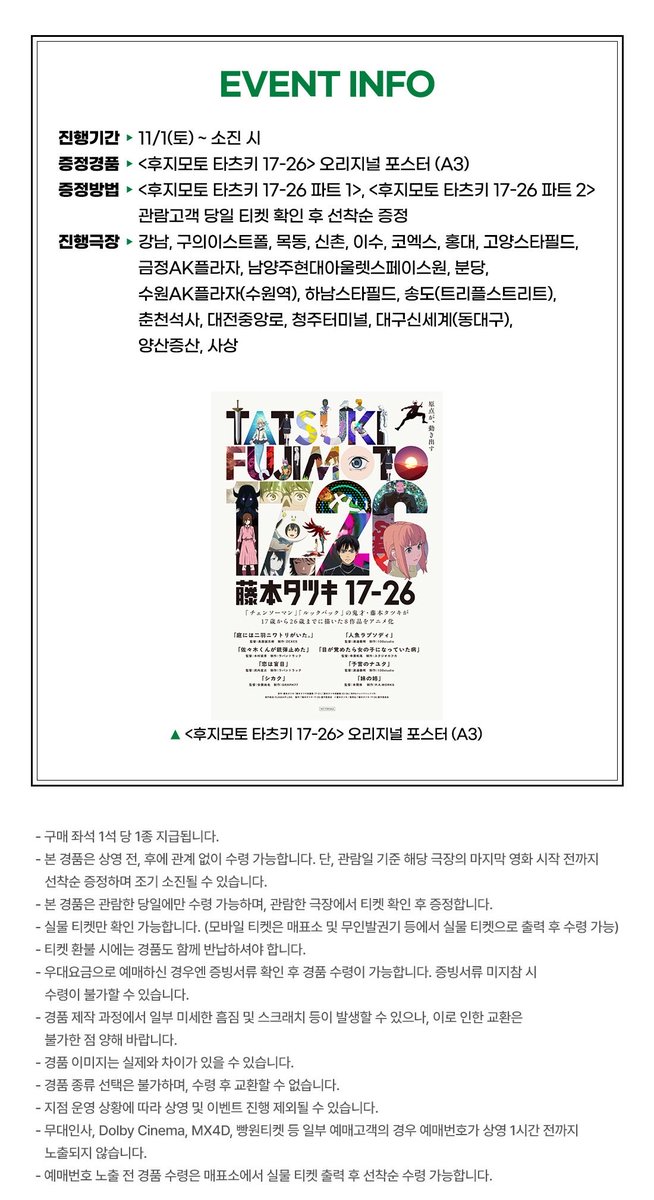 🎬 &lt;후지모토 타츠키 17-26&gt; 선행 상영회 2주차 특전 📽️🎞️
➰ 메가박스 : 2주차 오리지널 포스터 증정 이벤트 🖼️

🗓️ 진행 기간 : 11/1(토)~소진 시
📍 증정 지점 : 메가박스 20개 지점

☑️ 관람 특전 : 오리지널 포스터 (A3)
— 상영 전/후 매표소 선착순 증정