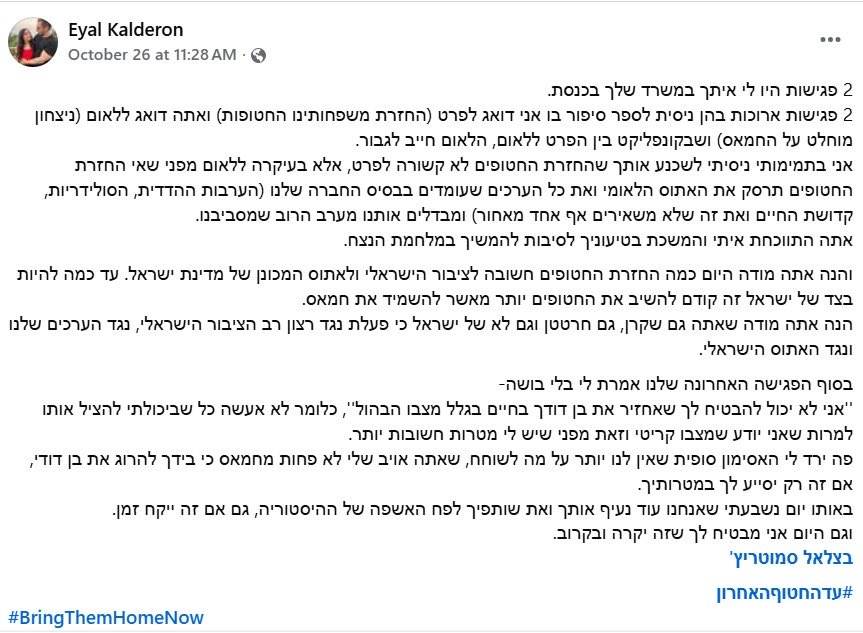 אייל קלדרון הוא בן הדוד של עופר קלדרון, ששוחרר בעסקת החטופים האחרונה. 

הוא סיפר שעופר עבר שם "תופת". "התמונות של האדרנלין מהיום הראשון לא משקפות את המצב, מחכה לנו עוד תהליך שיקום ארוך", אמר. עכשיו הוא קרא את ההפוסט המתמם האחרון של סמוטריץ', ובעליל נשבר לו. "פה ירד לי האסימון