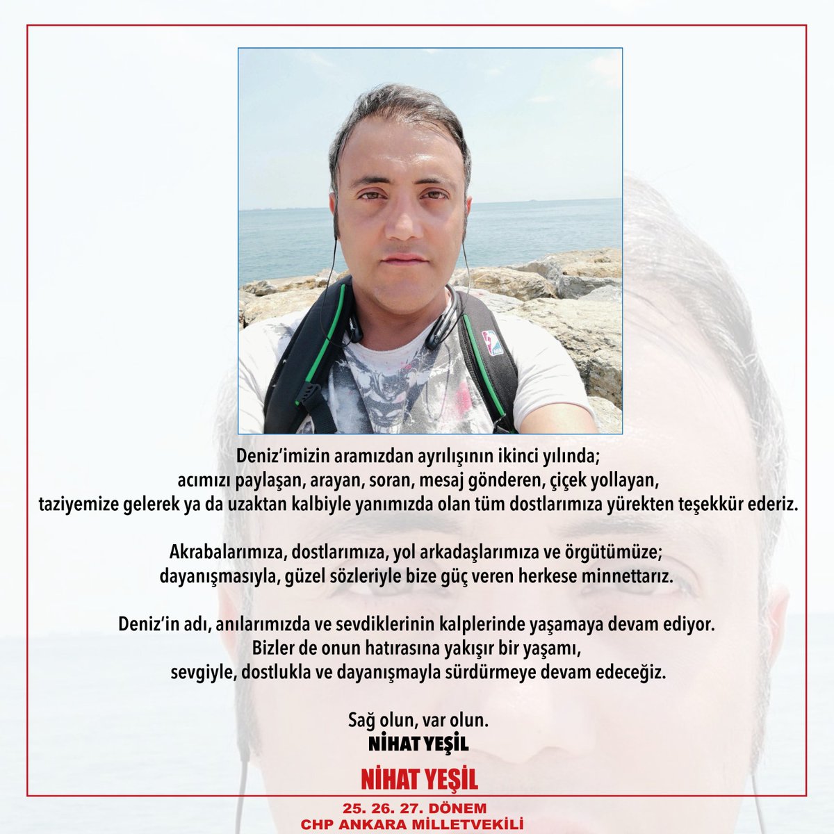 Deniz’imizin aramızdan ayrılışının ikinci yılında, acımızı paylaşan; arayan, soran, mesaj gönderen, çiçek yollayan; taziyemize gelerek ya da uzaktan kalbiyle yanımızda olan tüm dostlarımıza yürekten teşekkür ederiz.
Sağ olun, var olun.