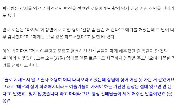 MomentofRowoon's tweet photo. 박지환은 장시율 역으로 파격적인 변신을 선보인 로운에게도 촬영 당시 애정 어린 조언을 건네기도 했다.

앞서 로운은 "마지막 회 장면에서 지환 형이 '긴장 좀 풀린 거 같다'고 얘기를 해줬는데 그 말이 너무 감사했다"며 "제게는 보물 같은 파트너였다"고 밝힌 바 있다.

이에 박지환은 "저는 아무것도 모르고 훌륭하신 선배님들이 제게 해주셨던 걸 똑같이 한 것일 뿐"이라며 웃었다. 그는 오늘(27일) 입대를 앞둔 로운과도 최근까지 연락을 주고받으며 따뜻한 격려를 전했다고 한다.

"술로 지새우지 말고 혼자 조용히 어디 다녀오라고 했는데 상념에 젖어 어딜 못 가는 거 같았어요. 그래서 '배우의 삶이 화려해지더라도 예술가들이 가져야 하는 가난한 심장은 절대 잊으면 안 된다'고 말했죠. '잊지 않겠습니다'라고 하더라고요. 항상 선배님들이 제게 해주신 말씀이었죠.(웃음)"

https://t.co/YYXcjLN3P2

예술가의 가난한 심장...!!
로운이에게 너무 멋진 말씀 해주심. 선배님 최고👍️