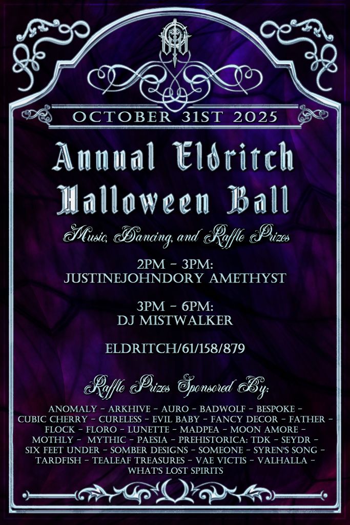 Eldritch Halloween Ball - October 31st from 2pm SLT starting with live music from JustineJohndory Amethyst, followed by a set from DJ Mistwalker, from 3pm - 6pm SLT with raffles throughout (presence is required to win raffle prizes). Get ready to dress your best!