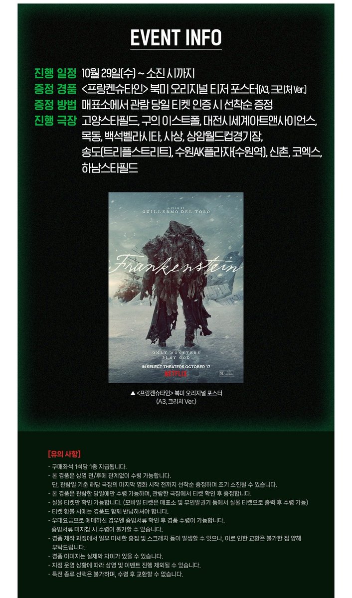 🎬 길예르모 델 토로, &lt;프랑켄슈타인&gt; 개봉 2주차 특전 📽️🎞️
➰ 메가박스 : 북미 오리지널 티저 포스터 2 증정 이벤트 🖼️

🗓️ 진행 기간 : 10/29(수)~소진 시
📍 증정 지점 : 메가박스 12개 지점

☑️ 관람 특전 : 북미 오리지널 티저 포스터 (A3, 크리처 ver.)
—  상영 전/후 매표소 선착순 증정