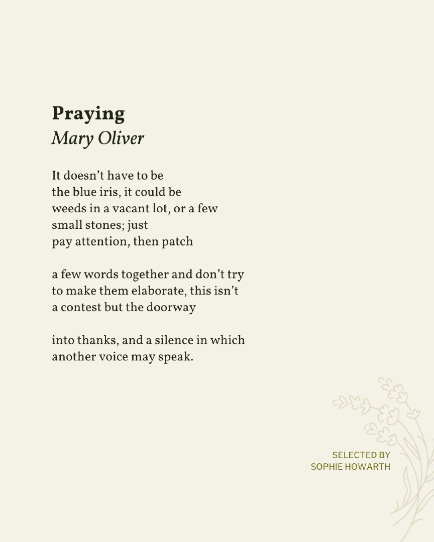 Today’s poem is selected by Sophie Howarth as part of the 20th anniversary of Read A Little Poetry.

"Praying" appeared in Thirst by Mary Oliver, published by Beacon Press, 2007. Shared here with deep gratitude.