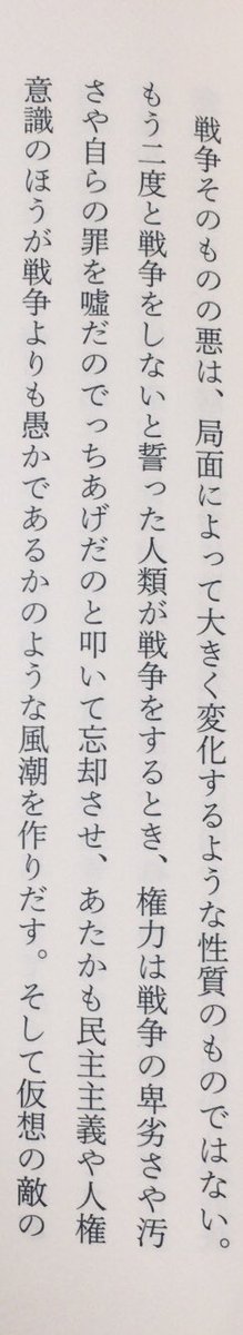 「もう二度と戦争をしないと誓った人類が戦争をするとき、権力は戦争の卑劣さや汚さや自らの罪を噓だのでっちあげだのと叩いて忘却させ、あたかも民主主義や人権意識のほうが戦争よりも愚かであるかのような風潮を作りだす。」（奈倉有里『文化の脱走兵』講談社、P71）