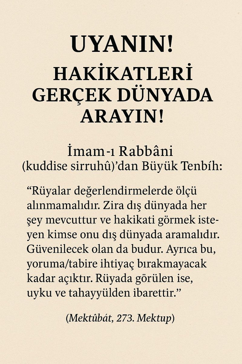 Uyanın!
Hakikatleri Gerçek Dünyada Arayın!

İmam-ı Rabbânî (kuddise sirruhû)’dan Büyük Tenbih!

“Rüyalar değerlendirmelerde ölçü alınmamalıdır.
Zira dış dünyada her şey mevcuttur
ve hakikati görmek isteyen kimse onu dış dünyada aramalıdır.
Güvenilecek olan da budur.

Ayrıca bu,