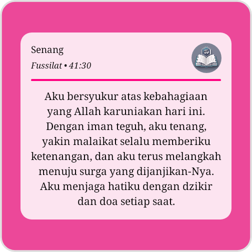 Senang😃
Aku bersyukur atas kebahagiaan yang Allah karuniakan hari ini. Dengan iman teguh, aku tenang, yakin malaikat selalu memberiku ketenangan, dan aku terus melangkah menuju surga yang dijanjikan-Nya. Aku menjaga hatiku dengan dzikir dan doa setiap saat
QS. Fussilat (41:30)