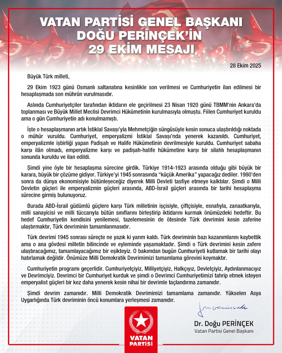 Vatan Partisi Genel Başkanı Doğu Perinçek’in 29 Ekim mesajı
28 Ekim 2025

Büyük Türk milleti,

29 Ekim 1923 günü Osmanlı saltanatına kesinlikle son verilmesi ve Cumhuriyetin ilan edilmesi bir hesaplaşmada son mührün vurulmasıdır.

Aslında Cumhuriyetçiler tarafından iktidarın ele